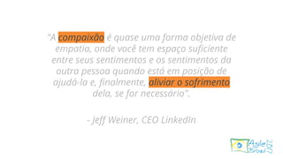 "A compaixão é quase uma forma objetiva de
empatia, onde você tem espaço suficiente
entre seus sentimentos e os sentimentos da
outra pessoa quando está em posição de
ajudá-la e, finalmente, aliviar o sofrimento
dela, se for necessário".
- Jeff Weiner, CEO LinkedIn
 