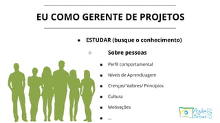EU COMO GERENTE DE PROJETOS
● ESTUDAR (busque o conhecimento)
○ Sobre pessoas
■ Perfil comportamental
■ Níveis de Aprendizagem
■ Crenças/ Valores/ Princípios
■ Cultura
■ Motivações
■ ...
 
