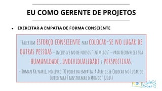 EU COMO GERENTE DE PROJETOS
● EXERCITAR A EMPATIA DE FORMA CONSCIENTE
"Fazer um esforço conscientepara colocar-se no lugar de
outras pessoas — inclusive no de nossos "inimigos" — para reconhecer sua
humanidade, individualidade e perspectivas.
- Roman Krznaric, no livro "O poder da empatia. A Arte de se Colocar no Lugar do
Outro para Transformar o Mundo" (2014)
 