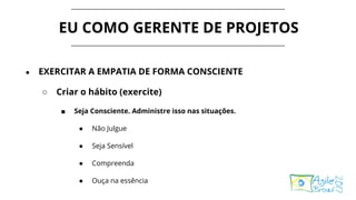 EU COMO GERENTE DE PROJETOS
● EXERCITAR A EMPATIA DE FORMA CONSCIENTE
○ Criar o hábito (exercite)
■ Seja Consciente. Administre isso nas situações.
● Não Julgue
● Seja Sensível
● Compreenda
● Ouça na essência
 