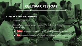 CULTIVAR PESSOAS
● TÉCNICAS DE PAREAMENTO
○ Estudar e Aplicar
○ Os desafios de parear, que para ele são: (Marcos Brizeno - Consultor
ThoughtWorks)
■ Fadiga — a energia exigida para manter o foco durante o pareamento; e
■ Ego — o desafio de permanecer humilde e evitar discussões improdutivas.
 