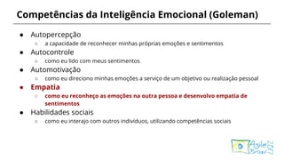 Competências da Inteligência Emocional (Goleman)
● Autopercepção
○ a capacidade de reconhecer minhas próprias emoções e sentimentos
● Autocontrole
○ como eu lido com meus sentimentos
● Automotivação
○ como eu direciono minhas emoções a serviço de um objetivo ou realização pessoal
● Empatia
○ como eu reconheço as emoções na outra pessoa e desenvolvo empatia de
sentimentos
● Habilidades sociais
○ como eu interajo com outros indivíduos, utilizando competências sociais
 