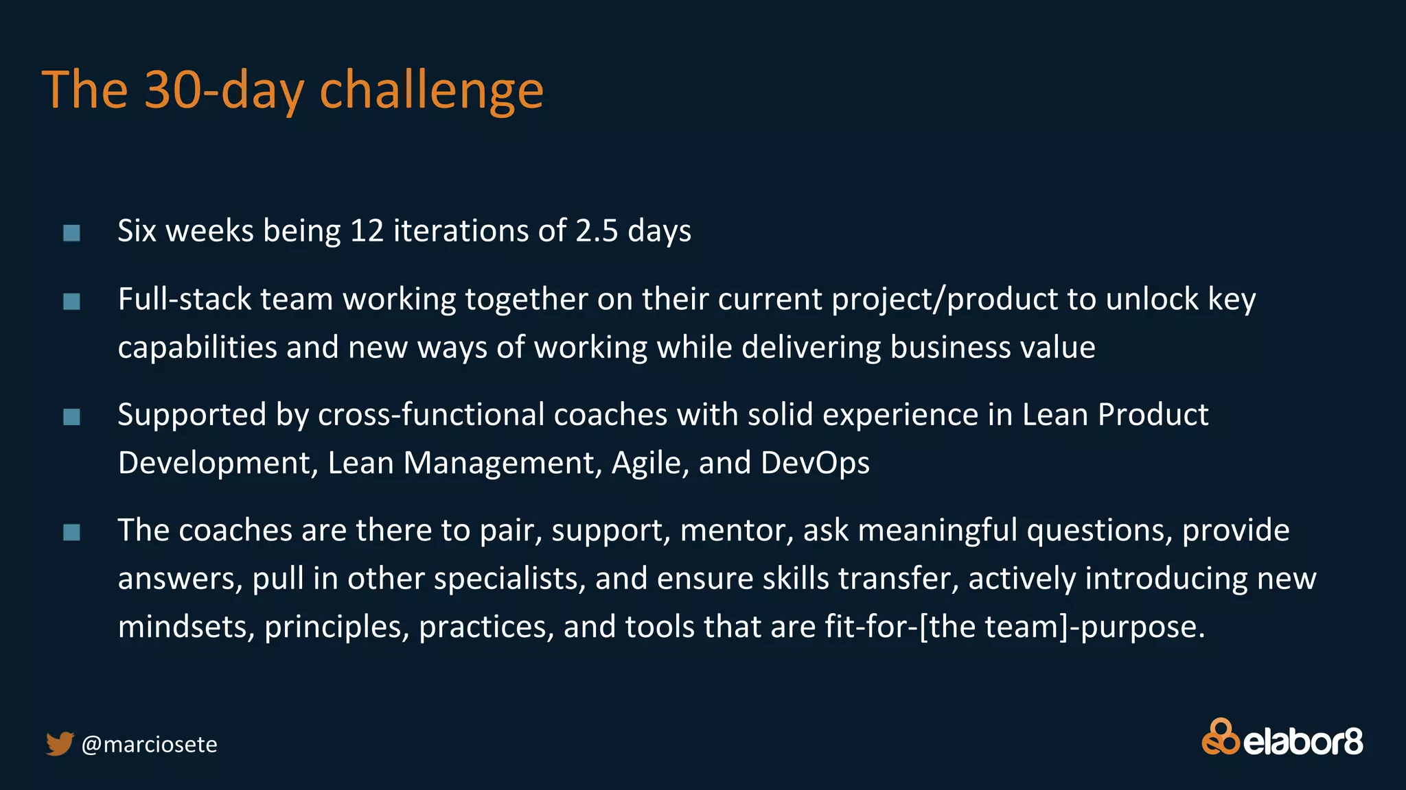 The 30-day challenge
■ Six weeks being 12 iterations of 2.5 days
■ Full-stack team working together on their current project/product to unlock key
capabilities and new ways of working while delivering business value
■ Supported by cross-functional coaches with solid experience in Lean Product
Development, Lean Management, Agile, and DevOps
■ The coaches are there to pair, support, mentor, ask meaningful questions, provide
answers, pull in other specialists, and ensure skills transfer, actively introducing new
mindsets, principles, practices, and tools that are fit-for-[the team]-purpose.
@marciosete
 