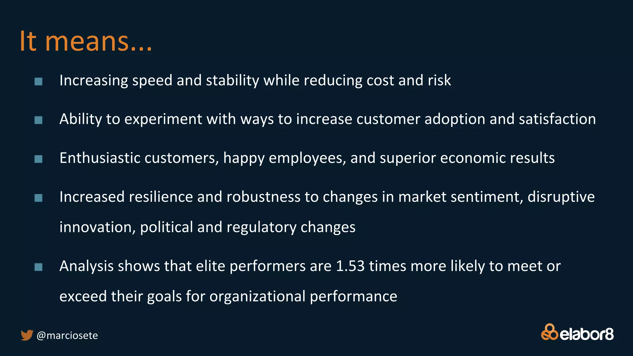 It means...
■ Increasing speed and stability while reducing cost and risk
■ Ability to experiment with ways to increase customer adoption and satisfaction
■ Enthusiastic customers, happy employees, and superior economic results
■ Increased resilience and robustness to changes in market sentiment, disruptive
innovation, political and regulatory changes
■ Analysis shows that elite performers are 1.53 times more likely to meet or
exceed their goals for organizational performance
@marciosete
 