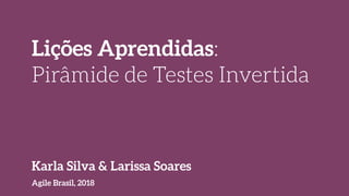 Lições Aprendidas:
Pirâmide de Testes Invertida
Agile Brasil, 2018
Karla Silva & Larissa Soares
 