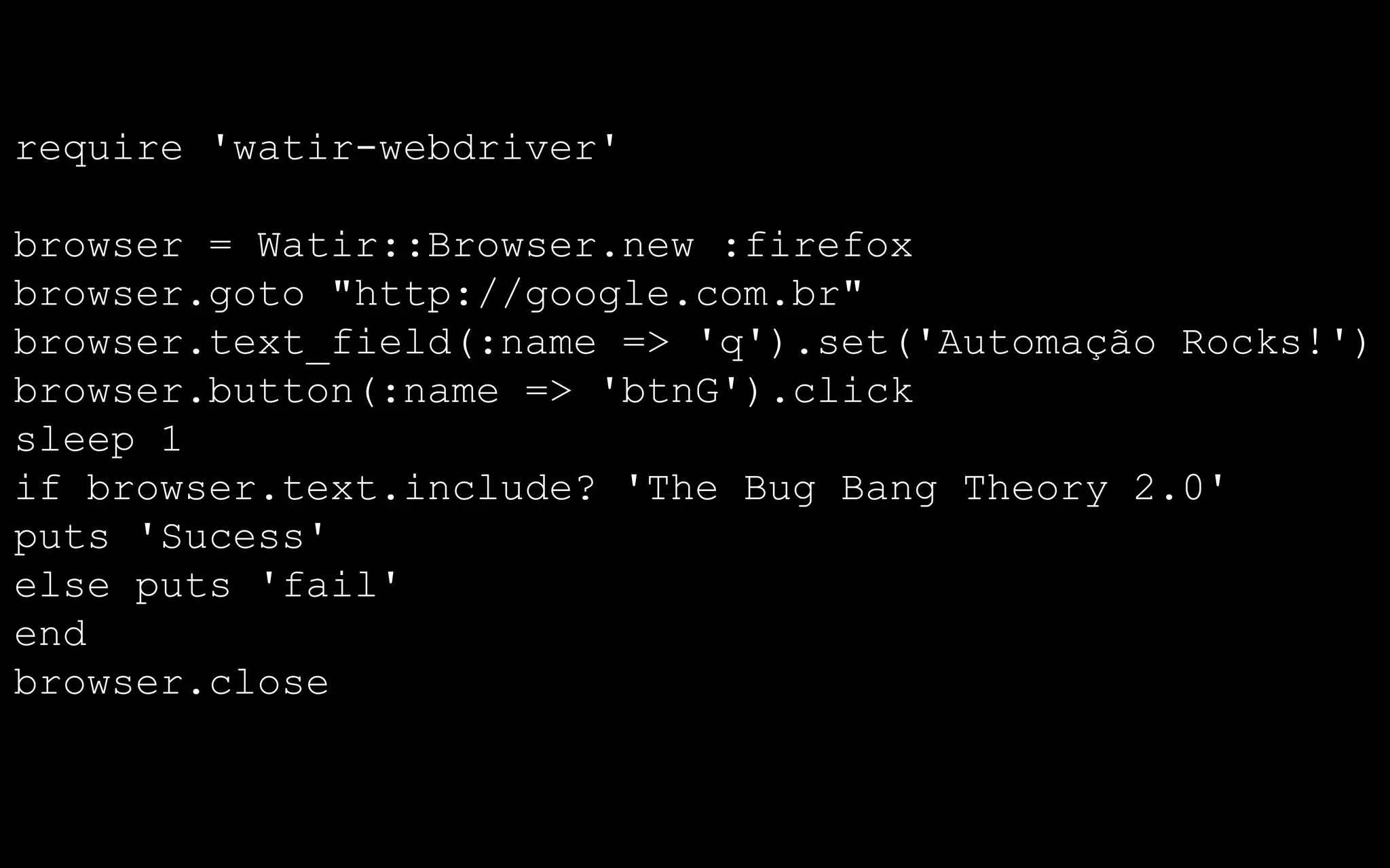 require 'watir-webdriver'

browser = Watir::Browser.new :firefox
browser.goto "http://google.com.br"
browser.text_field(:name => 'q').set('Automação Rocks!')
browser.button(:name => 'btnG').click
sleep 1
if browser.text.include? 'The Bug Bang Theory 2.0'
puts 'Sucess'
else puts 'fail'
end
browser.close
 