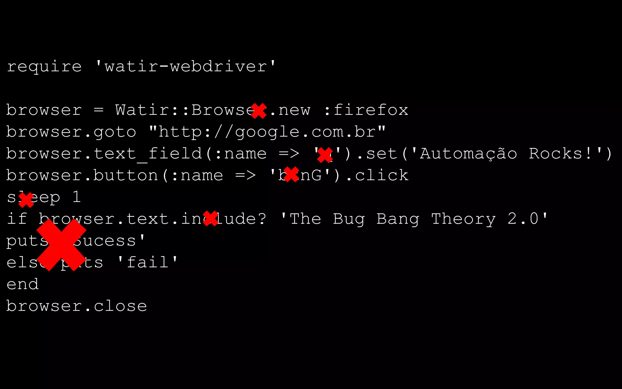 require 'watir-webdriver'

browser = Watir::Browser.new :firefox
browser.goto "http://google.com.br"
browser.text_field(:name => 'q').set('Automação Rocks!')
browser.button(:name => 'btnG').click
sleep 1
if browser.text.include? 'The Bug Bang Theory 2.0'
puts 'Sucess'
else puts 'fail'
end
browser.close
 