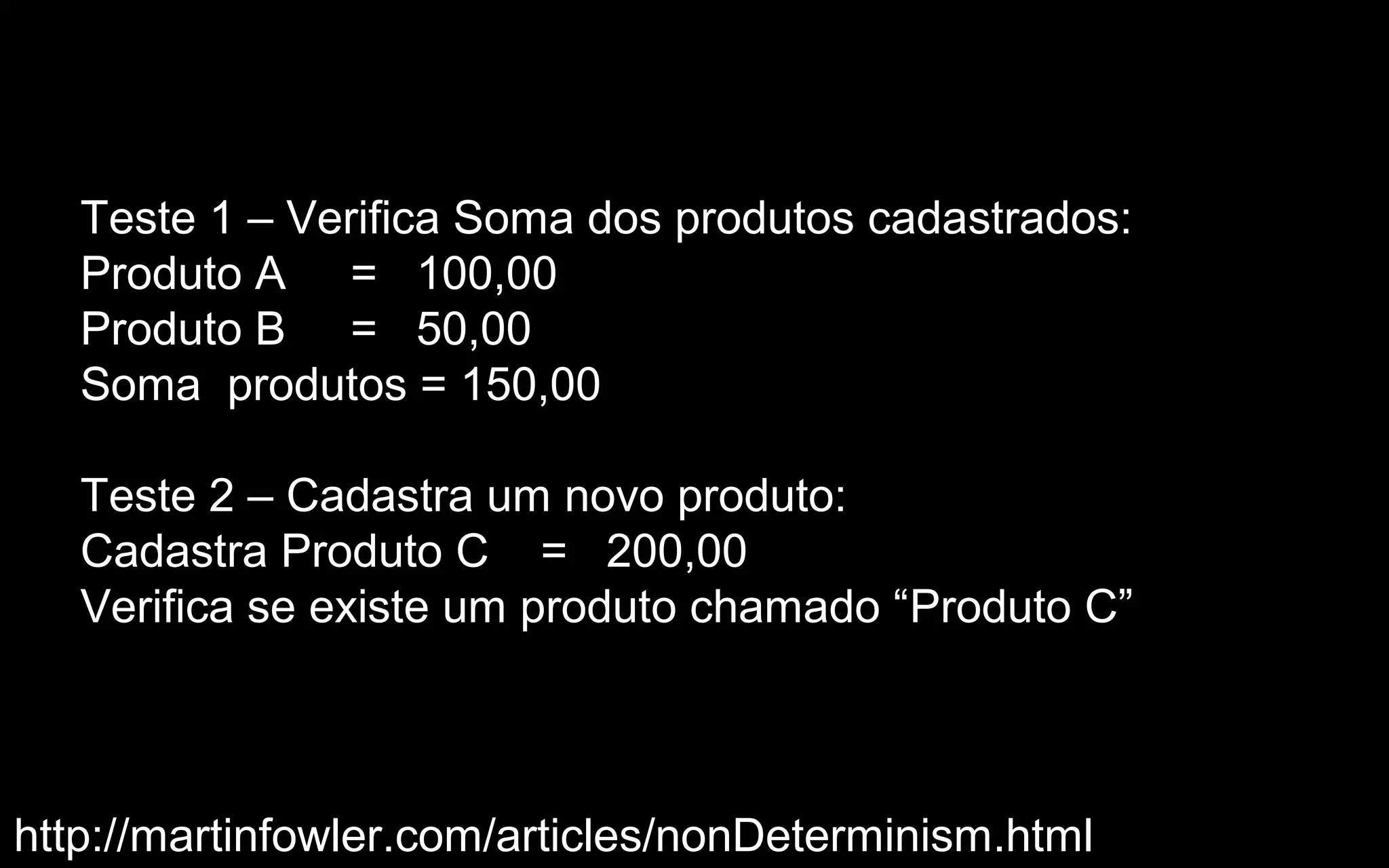 Teste 1 – Verifica Soma dos produtos cadastrados:
   Produto A = 100,00
   Produto B = 50,00
   Soma produtos = 150,00

   Teste 2 – Cadastra um novo produto:
   Cadastra Produto C = 200,00
   Verifica se existe um produto chamado “Produto C”



http://martinfowler.com/articles/nonDeterminism.html
 