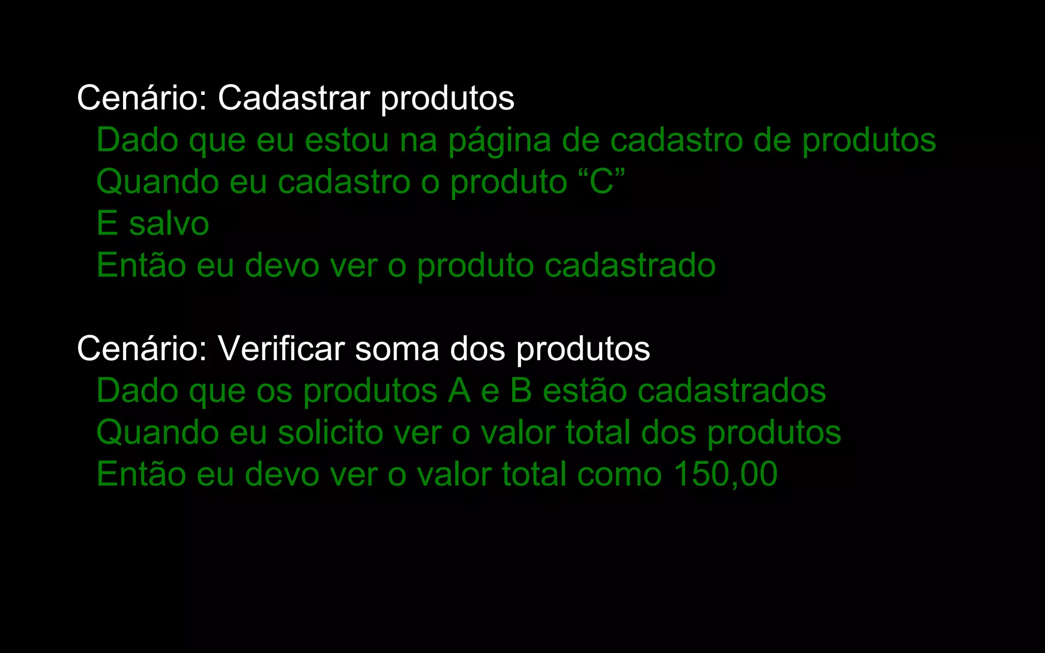 Cenário: Cadastrar produtos
 Dado que eu estou na página de cadastro de produtos
 Quando eu cadastro o produto “C”
 E salvo
 Então eu devo ver o produto cadastrado

Cenário: Verificar soma dos produtos
 Dado que os produtos A e B estão cadastrados
 Quando eu solicito ver o valor total dos produtos
 Então eu devo ver o valor total como 150,00
 