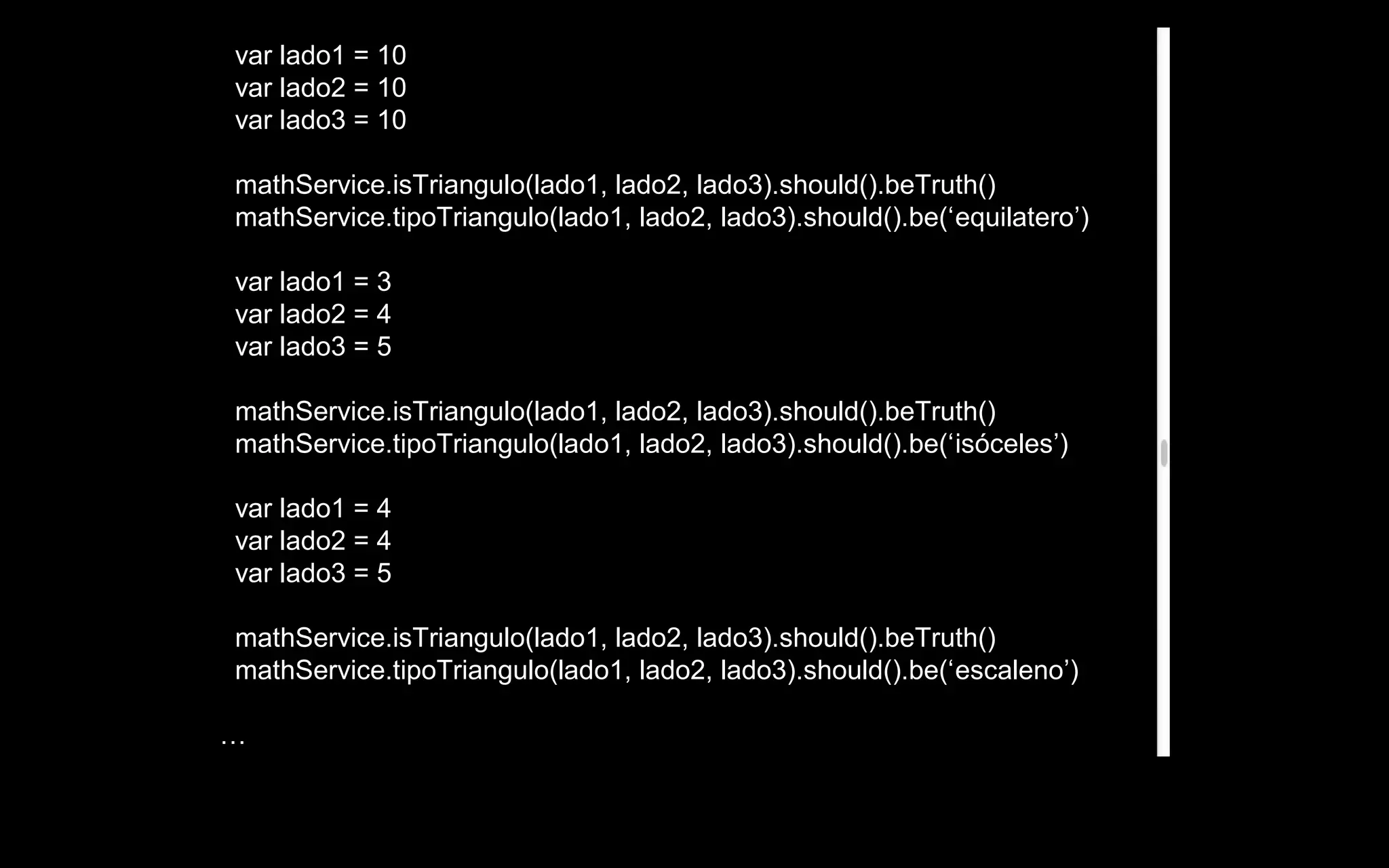 var lado1 = 10
var lado2 = 10
var lado3 = 10

mathService.isTriangulo(lado1, lado2, lado3).should().beTruth()
mathService.tipoTriangulo(lado1, lado2, lado3).should().be(‘equilatero’)

var lado1 = 3
var lado2 = 4
var lado3 = 5

mathService.isTriangulo(lado1, lado2, lado3).should().beTruth()
mathService.tipoTriangulo(lado1, lado2, lado3).should().be(‘isóceles’)

var lado1 = 4
var lado2 = 4
var lado3 = 5

mathService.isTriangulo(lado1, lado2, lado3).should().beTruth()
mathService.tipoTriangulo(lado1, lado2, lado3).should().be(‘escaleno’)

…
 
