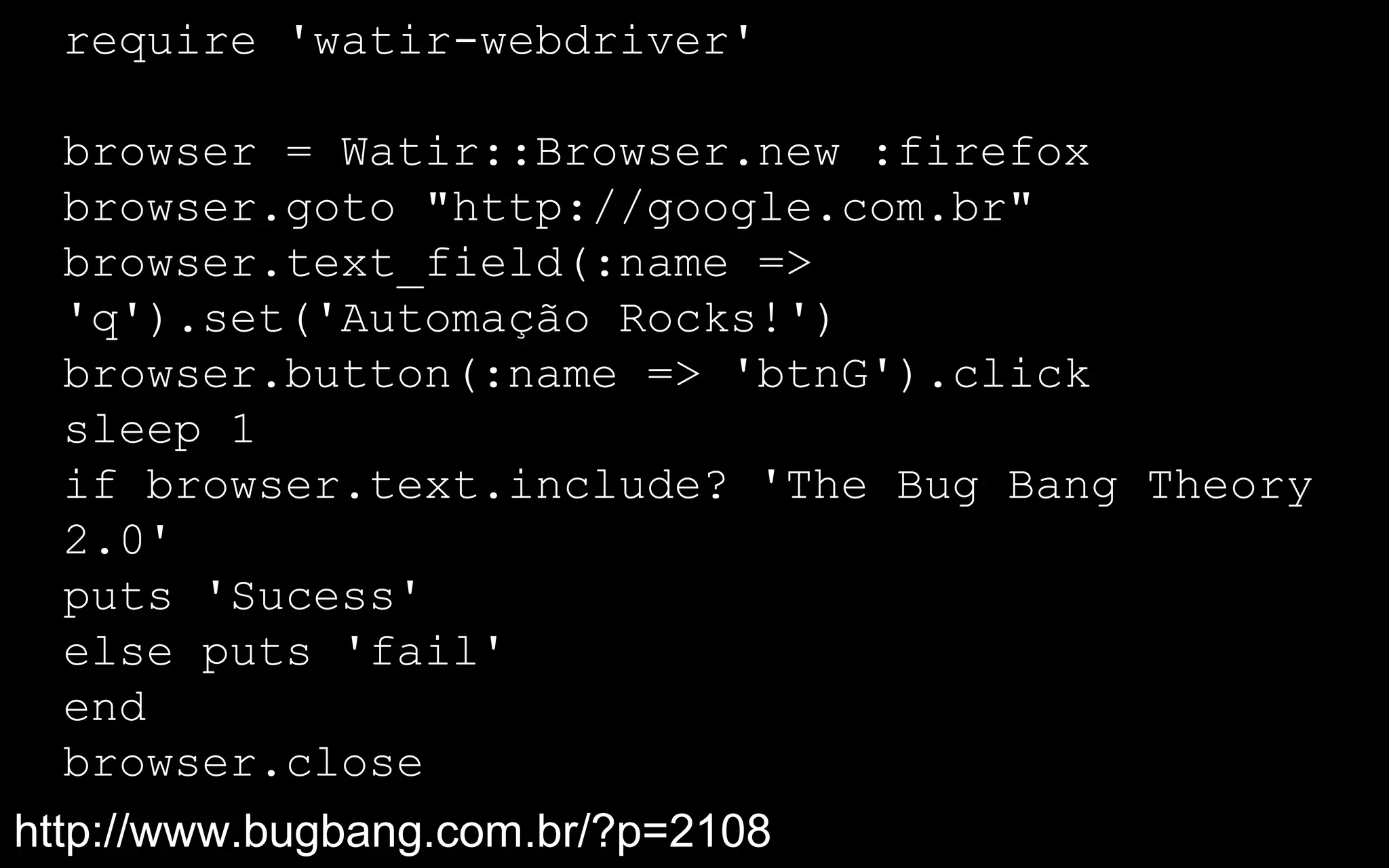 require 'watir-webdriver'

  browser = Watir::Browser.new :firefox
  browser.goto "http://google.com.br"
  browser.text_field(:name =>
  'q').set('Automação Rocks!')
  browser.button(:name => 'btnG').click
  sleep 1
  if browser.text.include? 'The Bug Bang Theory
  2.0'
  puts 'Sucess'
  else puts 'fail'
  end
  browser.close
http://www.bugbang.com.br/?p=2108
 