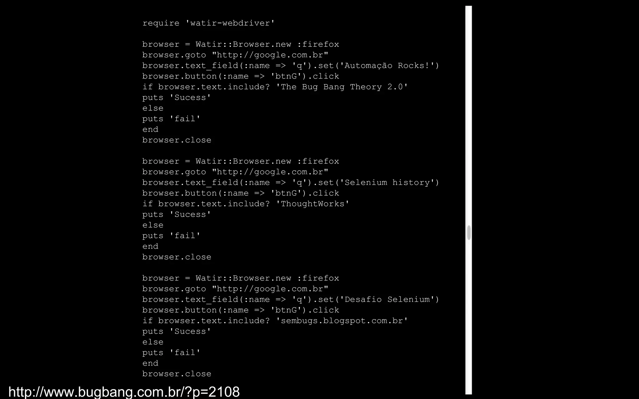 require 'watir-webdriver'

                   browser = Watir::Browser.new :firefox
                   browser.goto "http://google.com.br"
                   browser.text_field(:name => 'q').set('Automação Rocks!')
                   browser.button(:name => 'btnG').click
                   if browser.text.include? 'The Bug Bang Theory 2.0'
                   puts 'Sucess'
                   else
                   puts 'fail'
                   end
                   browser.close

                   browser = Watir::Browser.new :firefox
                   browser.goto "http://google.com.br"
                   browser.text_field(:name => 'q').set('Selenium history')
                   browser.button(:name => 'btnG').click
                   if browser.text.include? 'ThoughtWorks'
                   puts 'Sucess'
                   else
                   puts 'fail'
                   end
                   browser.close

                   browser = Watir::Browser.new :firefox
                   browser.goto "http://google.com.br"
                   browser.text_field(:name => 'q').set('Desafio Selenium')
                   browser.button(:name => 'btnG').click
                   if browser.text.include? 'sembugs.blogspot.com.br'
                   puts 'Sucess'
                   else
                   puts 'fail'
                   end
                   browser.close

http://www.bugbang.com.br/?p=2108
 