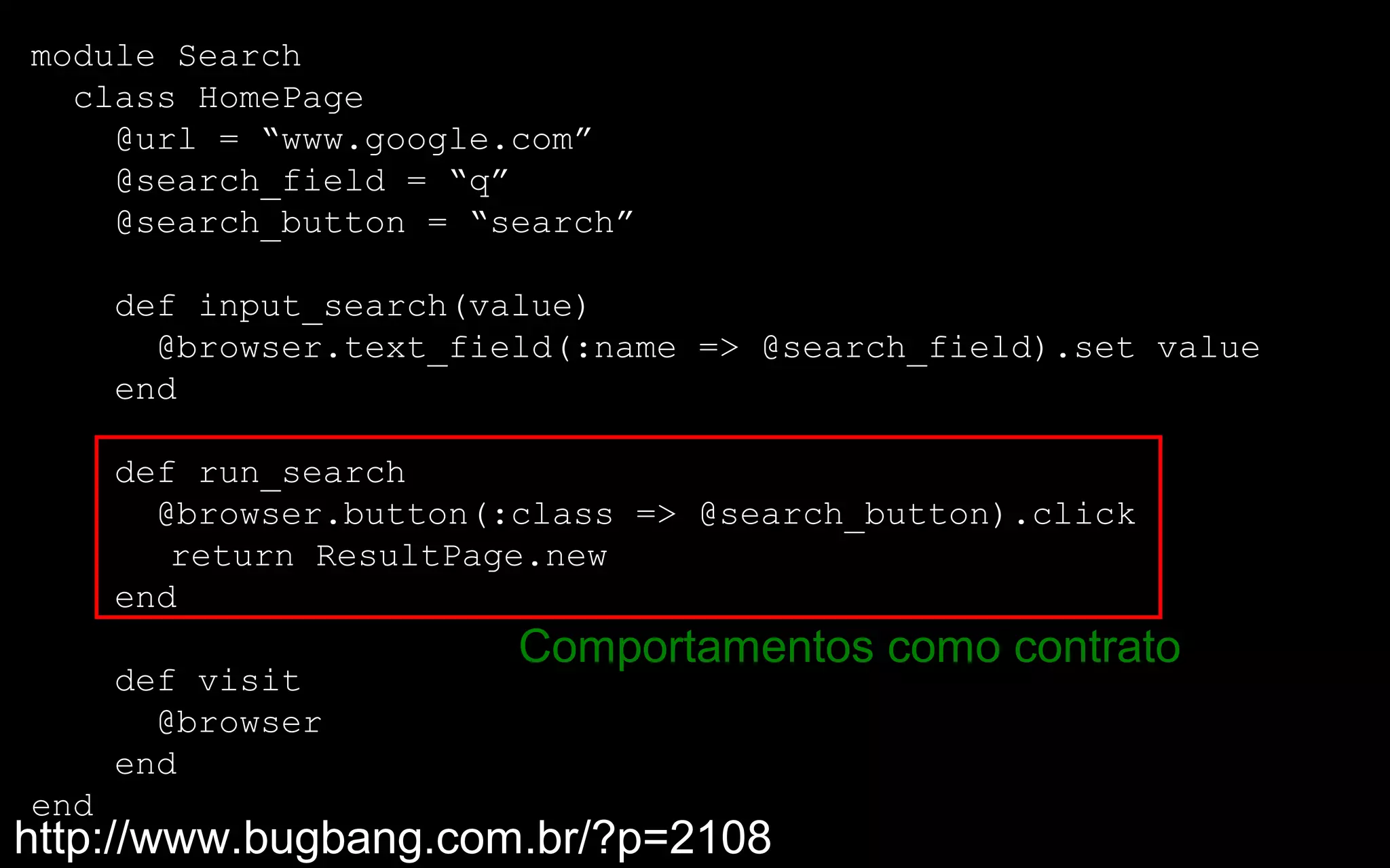 module Search
  class HomePage
    @url = “www.google.com”
    @search_field = “q”
    @search_button = “search”

      def input_search(value)
        @browser.text_field(:name => @search_field).set value
      end

      def run_search
        @browser.button(:class => @search_button).click
         return ResultPage.new
      end
                         Comportamentos como contrato
      def visit
        @browser
      end
end
http://www.bugbang.com.br/?p=2108
 