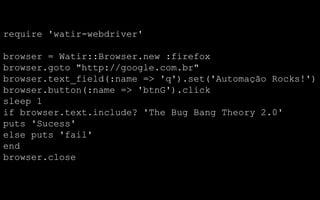 require 'watir-webdriver'

browser = Watir::Browser.new :firefox
browser.goto "http://google.com.br"
browser.text_field(:name => 'q').set('Automação Rocks!')
browser.button(:name => 'btnG').click
sleep 1
if browser.text.include? 'The Bug Bang Theory 2.0'
puts 'Sucess'
else puts 'fail'
end
browser.close
 