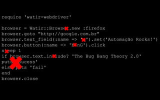 require 'watir-webdriver'

browser = Watir::Browser.new :firefox
browser.goto "http://google.com.br"
browser.text_field(:name => 'q').set('Automação Rocks!')
browser.button(:name => 'btnG').click
sleep 1
if browser.text.include? 'The Bug Bang Theory 2.0'
puts 'Sucess'
else puts 'fail'
end
browser.close
 