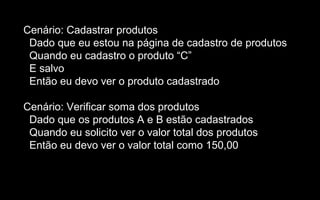 Cenário: Cadastrar produtos
 Dado que eu estou na página de cadastro de produtos
 Quando eu cadastro o produto “C”
 E salvo
 Então eu devo ver o produto cadastrado

Cenário: Verificar soma dos produtos
 Dado que os produtos A e B estão cadastrados
 Quando eu solicito ver o valor total dos produtos
 Então eu devo ver o valor total como 150,00
 
