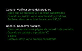 Cenário: Verificar soma dos produtos
 Dado que os produtos A e B estão cadastrados
 Quando eu solicito ver o valor total dos produtos
 Então eu devo ver o valor total como 150,00

Cenário: Cadastrar produtos
 Dado que eu estou na página de cadastro de produtos
 Quando eu cadastro o produto “C”
 E salvo
 Então eu devo ver o produto cadastrado
 