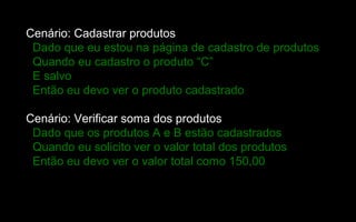 Cenário: Cadastrar produtos
 Dado que eu estou na página de cadastro de produtos
 Quando eu cadastro o produto “C”
 E salvo
 Então eu devo ver o produto cadastrado

Cenário: Verificar soma dos produtos
 Dado que os produtos A e B estão cadastrados
 Quando eu solicito ver o valor total dos produtos
 Então eu devo ver o valor total como 150,00
 