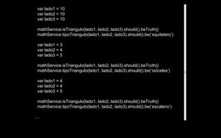 var lado1 = 10
var lado2 = 10
var lado3 = 10

mathService.isTriangulo(lado1, lado2, lado3).should().beTruth()
mathService.tipoTriangulo(lado1, lado2, lado3).should().be(‘equilatero’)

var lado1 = 3
var lado2 = 4
var lado3 = 5

mathService.isTriangulo(lado1, lado2, lado3).should().beTruth()
mathService.tipoTriangulo(lado1, lado2, lado3).should().be(‘isóceles’)

var lado1 = 4
var lado2 = 4
var lado3 = 5

mathService.isTriangulo(lado1, lado2, lado3).should().beTruth()
mathService.tipoTriangulo(lado1, lado2, lado3).should().be(‘escaleno’)

…
 