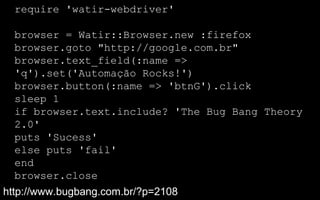 require 'watir-webdriver'

  browser = Watir::Browser.new :firefox
  browser.goto "http://google.com.br"
  browser.text_field(:name =>
  'q').set('Automação Rocks!')
  browser.button(:name => 'btnG').click
  sleep 1
  if browser.text.include? 'The Bug Bang Theory
  2.0'
  puts 'Sucess'
  else puts 'fail'
  end
  browser.close
http://www.bugbang.com.br/?p=2108
 