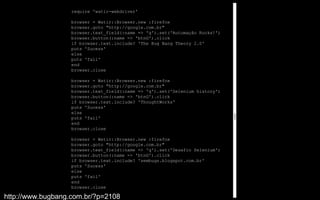 require 'watir-webdriver'

                   browser = Watir::Browser.new :firefox
                   browser.goto "http://google.com.br"
                   browser.text_field(:name => 'q').set('Automação Rocks!')
                   browser.button(:name => 'btnG').click
                   if browser.text.include? 'The Bug Bang Theory 2.0'
                   puts 'Sucess'
                   else
                   puts 'fail'
                   end
                   browser.close

                   browser = Watir::Browser.new :firefox
                   browser.goto "http://google.com.br"
                   browser.text_field(:name => 'q').set('Selenium history')
                   browser.button(:name => 'btnG').click
                   if browser.text.include? 'ThoughtWorks'
                   puts 'Sucess'
                   else
                   puts 'fail'
                   end
                   browser.close

                   browser = Watir::Browser.new :firefox
                   browser.goto "http://google.com.br"
                   browser.text_field(:name => 'q').set('Desafio Selenium')
                   browser.button(:name => 'btnG').click
                   if browser.text.include? 'sembugs.blogspot.com.br'
                   puts 'Sucess'
                   else
                   puts 'fail'
                   end
                   browser.close

http://www.bugbang.com.br/?p=2108
 