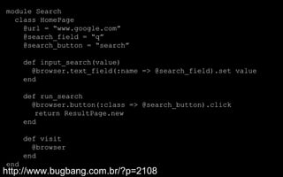 module Search
  class HomePage
    @url = “www.google.com”
    @search_field = “q”
    @search_button = “search”

      def input_search(value)
        @browser.text_field(:name => @search_field).set value
      end

      def run_search
        @browser.button(:class => @search_button).click
         return ResultPage.new
      end

      def visit
        @browser
      end
end
http://www.bugbang.com.br/?p=2108
 