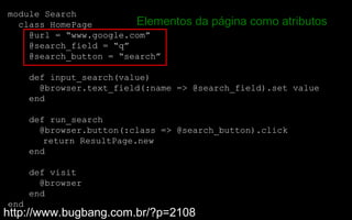 module Search
  class HomePage        Elementos    da página como atributos
    @url = “www.google.com”
    @search_field = “q”
    @search_button = “search”

      def input_search(value)
        @browser.text_field(:name => @search_field).set value
      end

      def run_search
        @browser.button(:class => @search_button).click
         return ResultPage.new
      end

      def visit
        @browser
      end
end
http://www.bugbang.com.br/?p=2108
 