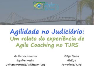 Agilidade no Judiciário: 
Um relato de experiência de 
Agile Coaching no TJRS 
Guilherme Lacerda 
@guilhermeslac 
UniRitter/UFRGS/Wildtech/TJRS 
Felipe Souza 
@feli_ps 
Powerlogic/TJRS 
 