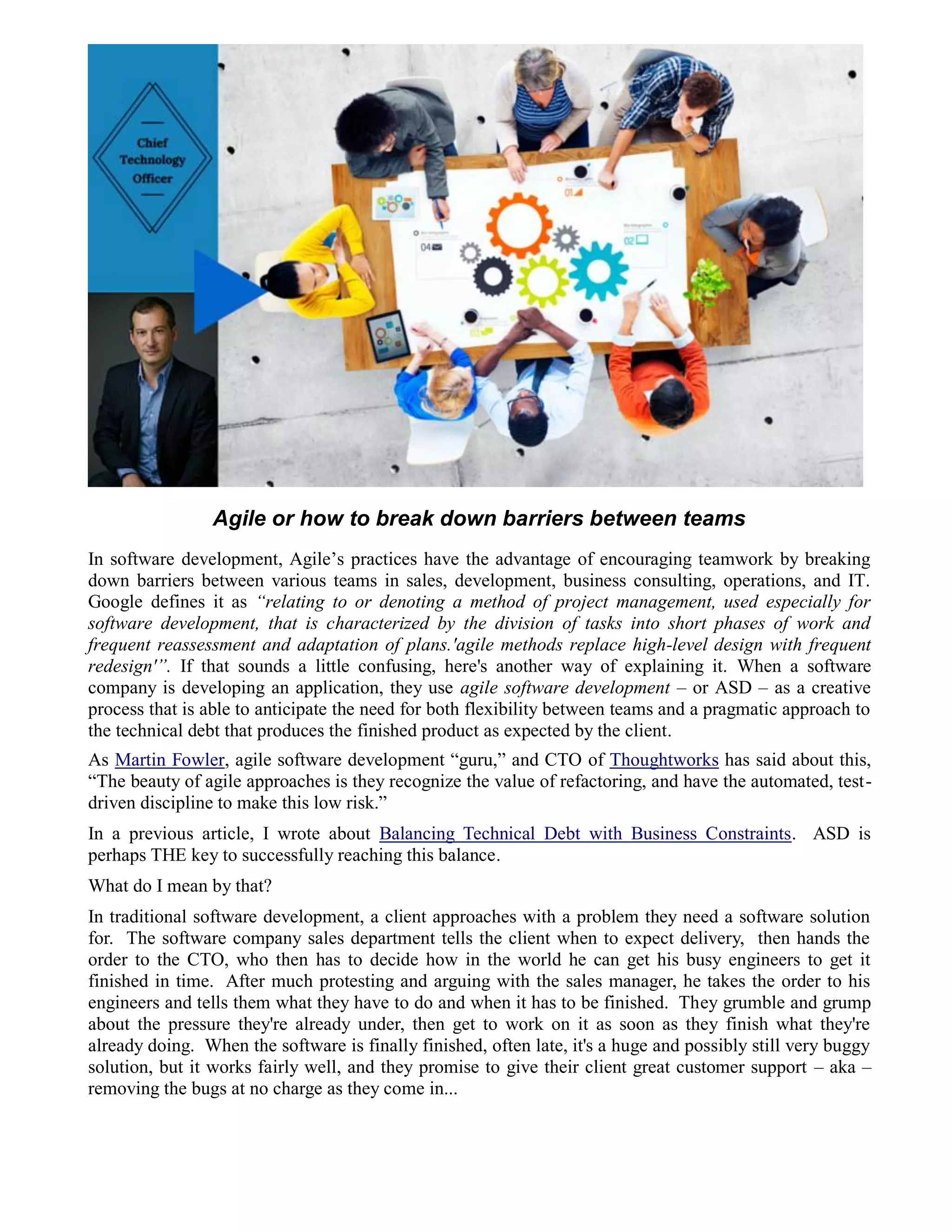 Agile or how to break down barriers between teams
In software development, Agile’s practices have the advantage of encouraging teamwork by breaking
down barriers between various teams in sales, development, business consulting, operations, and IT.
Google defines it as “relating to or denoting a method of project management, used especially for
software development, that is characterized by the division of tasks into short phases of work and
frequent reassessment and adaptation of plans.'agile methods replace high-level design with frequent
redesign'”. If that sounds a little confusing, here's another way of explaining it. When a software
company is developing an application, they use agile software development – or ASD – as a creative
process that is able to anticipate the need for both flexibility between teams and a pragmatic approach to
the technical debt that produces the finished product as expected by the client.
As Martin Fowler, agile software development “guru,” and CTO of Thoughtworks has said about this,
“The beauty of agile approaches is they recognize the value of refactoring, and have the automated, test-
driven discipline to make this low risk.”
In a previous article, I wrote about Balancing Technical Debt with Business Constraints. ASD is
perhaps THE key to successfully reaching this balance.
What do I mean by that?
In traditional software development, a client approaches with a problem they need a software solution
for. The software company sales department tells the client when to expect delivery, then hands the
order to the CTO, who then has to decide how in the world he can get his busy engineers to get it
finished in time. After much protesting and arguing with the sales manager, he takes the order to his
engineers and tells them what they have to do and when it has to be finished. They grumble and grump
about the pressure they're already under, then get to work on it as soon as they finish what they're
already doing. When the software is finally finished, often late, it's a huge and possibly still very buggy
solution, but it works fairly well, and they promise to give their client great customer support – aka –
removing the bugs at no charge as they come in...
 