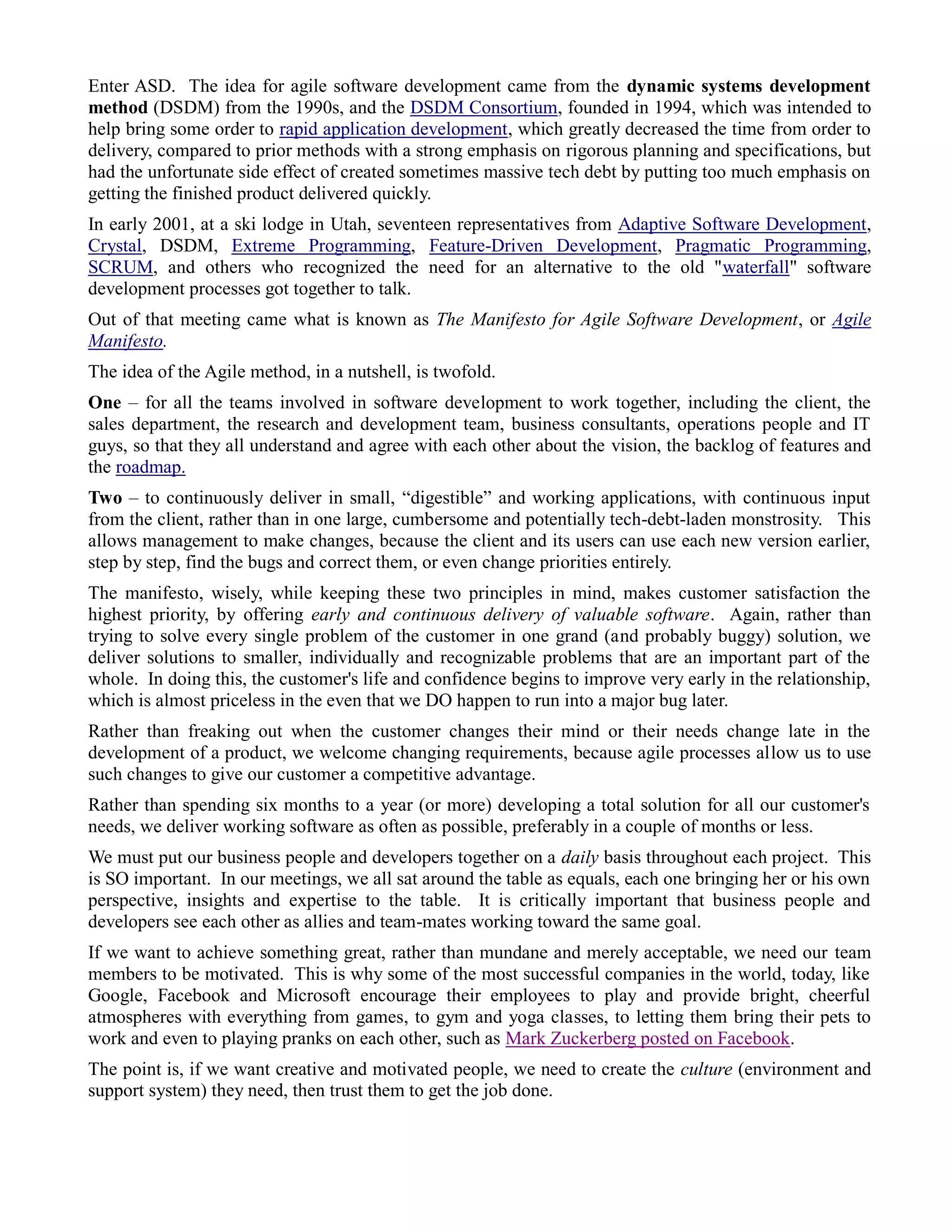 Enter ASD. The idea for agile software development came from the dynamic systems development
method (DSDM) from the 1990s, and the DSDM Consortium, founded in 1994, which was intended to
help bring some order to rapid application development, which greatly decreased the time from order to
delivery, compared to prior methods with a strong emphasis on rigorous planning and specifications, but
had the unfortunate side effect of created sometimes massive tech debt by putting too much emphasis on
getting the finished product delivered quickly.
In early 2001, at a ski lodge in Utah, seventeen representatives from Adaptive Software Development,
Crystal, DSDM, Extreme Programming, Feature-Driven Development, Pragmatic Programming,
SCRUM, and others who recognized the need for an alternative to the old "waterfall" software
development processes got together to talk.
Out of that meeting came what is known as The Manifesto for Agile Software Development, or Agile
Manifesto.
The idea of the Agile method, in a nutshell, is twofold.
One – for all the teams involved in software development to work together, including the client, the
sales department, the research and development team, business consultants, operations people and IT
guys, so that they all understand and agree with each other about the vision, the backlog of features and
the roadmap.
Two – to continuously deliver in small, “digestible” and working applications, with continuous input
from the client, rather than in one large, cumbersome and potentially tech-debt-laden monstrosity. This
allows management to make changes, because the client and its users can use each new version earlier,
step by step, find the bugs and correct them, or even change priorities entirely.
The manifesto, wisely, while keeping these two principles in mind, makes customer satisfaction the
highest priority, by offering early and continuous delivery of valuable software. Again, rather than
trying to solve every single problem of the customer in one grand (and probably buggy) solution, we
deliver solutions to smaller, individually and recognizable problems that are an important part of the
whole. In doing this, the customer's life and confidence begins to improve very early in the relationship,
which is almost priceless in the even that we DO happen to run into a major bug later.
Rather than freaking out when the customer changes their mind or their needs change late in the
development of a product, we welcome changing requirements, because agile processes allow us to use
such changes to give our customer a competitive advantage.
Rather than spending six months to a year (or more) developing a total solution for all our customer's
needs, we deliver working software as often as possible, preferably in a couple of months or less.
We must put our business people and developers together on a daily basis throughout each project. This
is SO important. In our meetings, we all sat around the table as equals, each one bringing her or his own
perspective, insights and expertise to the table. It is critically important that business people and
developers see each other as allies and team-mates working toward the same goal.
If we want to achieve something great, rather than mundane and merely acceptable, we need our team
members to be motivated. This is why some of the most successful companies in the world, today, like
Google, Facebook and Microsoft encourage their employees to play and provide bright, cheerful
atmospheres with everything from games, to gym and yoga classes, to letting them bring their pets to
work and even to playing pranks on each other, such as Mark Zuckerberg posted on Facebook.
The point is, if we want creative and motivated people, we need to create the culture (environment and
support system) they need, then trust them to get the job done.
 
