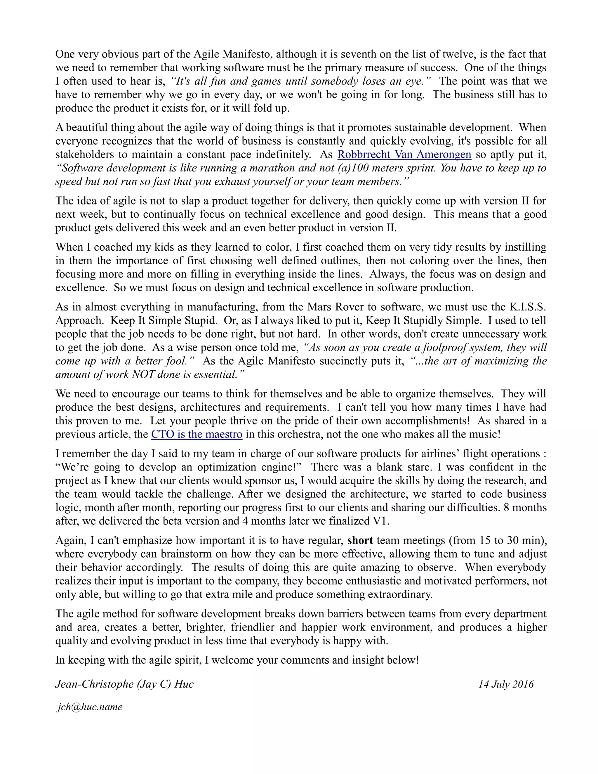 One very obvious part of the Agile Manifesto, although it is seventh on the list of twelve, is the fact that
we need to remember that working software must be the primary measure of success. One of the things
I often used to hear is, “It's all fun and games until somebody loses an eye.” The point was that we
have to remember why we go in every day, or we won't be going in for long. The business still has to
produce the product it exists for, or it will fold up.
A beautiful thing about the agile way of doing things is that it promotes sustainable development. When
everyone recognizes that the world of business is constantly and quickly evolving, it's possible for all
stakeholders to maintain a constant pace indefinitely. As Robbrrecht Van Amerongen so aptly put it,
“Software development is like running a marathon and not (a)100 meters sprint. You have to keep up to
speed but not run so fast that you exhaust yourself or your team members.”
The idea of agile is not to slap a product together for delivery, then quickly come up with version II for
next week, but to continually focus on technical excellence and good design. This means that a good
product gets delivered this week and an even better product in version II.
When I coached my kids as they learned to color, I first coached them on very tidy results by instilling
in them the importance of first choosing well defined outlines, then not coloring over the lines, then
focusing more and more on filling in everything inside the lines. Always, the focus was on design and
excellence. So we must focus on design and technical excellence in software production.
As in almost everything in manufacturing, from the Mars Rover to software, we must use the K.I.S.S.
Approach. Keep It Simple Stupid. Or, as I always liked to put it, Keep It Stupidly Simple. I used to tell
people that the job needs to be done right, but not hard. In other words, don't create unnecessary work
to get the job done. As a wise person once told me, “As soon as you create a foolproof system, they will
come up with a better fool.” As the Agile Manifesto succinctly puts it, “...the art of maximizing the
amount of work NOT done is essential.”
We need to encourage our teams to think for themselves and be able to organize themselves. They will
produce the best designs, architectures and requirements. I can't tell you how many times I have had
this proven to me. Let your people thrive on the pride of their own accomplishments! As shared in a
previous article, the CTO is the maestro in this orchestra, not the one who makes all the music!
I remember the day I said to my team in charge of our software products for airlines’ flight operations :
“We’re going to develop an optimization engine!” There was a blank stare. I was confident in the
project as I knew that our clients would sponsor us, I would acquire the skills by doing the research, and
the team would tackle the challenge. After we designed the architecture, we started to code business
logic, month after month, reporting our progress first to our clients and sharing our difficulties. 8 months
after, we delivered the beta version and 4 months later we finalized V1.
Again, I can't emphasize how important it is to have regular, short team meetings (from 15 to 30 min),
where everybody can brainstorm on how they can be more effective, allowing them to tune and adjust
their behavior accordingly. The results of doing this are quite amazing to observe. When everybody
realizes their input is important to the company, they become enthusiastic and motivated performers, not
only able, but willing to go that extra mile and produce something extraordinary.
The agile method for software development breaks down barriers between teams from every department
and area, creates a better, brighter, friendlier and happier work environment, and produces a higher
quality and evolving product in less time that everybody is happy with.
In keeping with the agile spirit, I welcome your comments and insight below!
Jean-Christophe (Jay C) Huc 14 July 2016
jch@huc.name
 