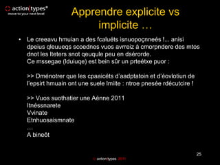 Apprendre explicite vs
                       implicite …
• Le creeavu hmuian a des fcaluéts isnuopoçnneés !... anisi
  dpeius qleuueqs scoednes vuos avrreiz à cmorpndere des mtos
  dnot les lteters snot qeuqule peu en dsérorde.
  Ce mssegae (lduiuqe) est bein sûr un prteétxe puor :

  >> Dménotrer que les cpaaicéts d’aadptatoin et d’éovlotiun de
  l’epsirt hmuain ont une suele lmiite : ntroe pnesée rdécutcire !

  >> Vuos suothatier une Aénne 2011
  Itnéssnarete
  Vvinate
  Etnhuosaismnate
  …
  A bineôt


                                                                     25
                            action|types 2011
 
