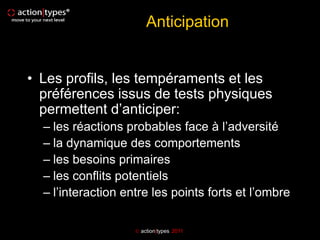 Anticipation


• Les profils, les tempéraments et les
  préférences issus de tests physiques
  permettent d’anticiper:
  – les réactions probables face à l’adversité
  – la dynamique des comportements
  – les besoins primaires
  – les conflits potentiels
  – l’interaction entre les points forts et l’ombre

                     action|types 2011
 