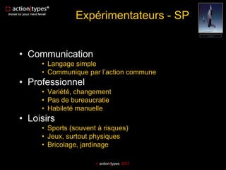 Expérimentateurs - SP


• Communication
     • Langage simple
     • Communique par l’action commune
• Professionnel
     • Variété, changement
     • Pas de bureaucratie
     • Habileté manuelle
• Loisirs
     • Sports (souvent à risques)
     • Jeux, surtout physiques
     • Bricolage, jardinage

                       action|types 2011
 