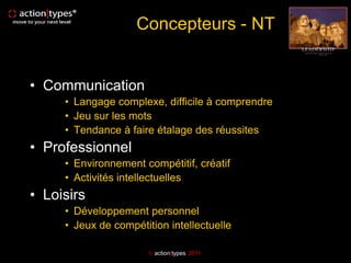 Concepteurs - NT


• Communication
     • Langage complexe, difficile à comprendre
     • Jeu sur les mots
     • Tendance à faire étalage des réussites
• Professionnel
     • Environnement compétitif, créatif
     • Activités intellectuelles
• Loisirs
     • Développement personnel
     • Jeux de compétition intellectuelle

                        action|types 2011
 