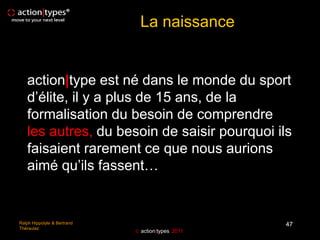 La naissance


   action|type est né dans le monde du sport
   d’élite, il y a plus de 15 ans, de la
   formalisation du besoin de comprendre
   les autres, du besoin de saisir pourquoi ils
   faisaient rarement ce que nous aurions
   aimé qu’ils fassent…


Ralph Hippolyte & Bertrand                         47
Théraulaz
                              action|types 2011
 