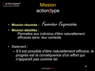 Mission
                   action|type

• Mission résumée :       Favoriser l'expression
• Mission détaillée :
      Permettre aux individus d'être naturellement
      efficaces dans leur contexte

• Statement :
   – S’il est possible d’être naturellement efficace, le
     progrès est la conséquence d'un effort qui
     n'apparaît pas comme tel.
                                                     48
                         action|types 2011
 