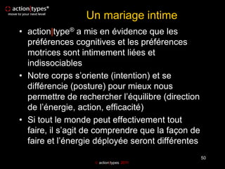 Un mariage intime
• action|type® a mis en évidence que les
  préférences cognitives et les préférences
  motrices sont intimement liées et
  indissociables
• Notre corps s’oriente (intention) et se
  différencie (posture) pour mieux nous
  permettre de rechercher l’équilibre (direction
  de l’énergie, action, efficacité)
• Si tout le monde peut effectivement tout
  faire, il s’agit de comprendre que la façon de
  faire et l’énergie déployée seront différentes
                                                   50
                     action|types 2011
 