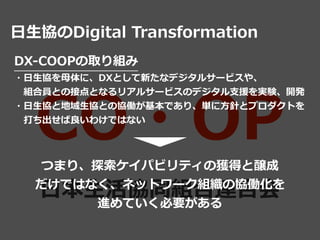 CO・OP
⽇本⽣活協同組合連合会
⽇⽣協のDigital Transformation
DX-COOPの取り組み


・⽇⽣協を⺟体に、DXとして新たなデジタルサービスや、


 組合員との接点となるリアルサービスのデジタル⽀援を実験、開発
...
