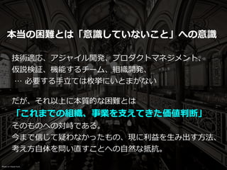 本当の困難とは「意識していないこと」への意識
技術適応、アジャイル開発、プロダクトマネジメント、
仮説検証、機能するチーム、組織開発、


… 必要する⼿⽴ては枚挙にいとまがない
だが、それ以上に本質的な困難とは


「これまでの組織、事業を⽀えてきた価値判断」


そのものへの対峙である。


今まで信じて疑わなかったもの、現に利益を⽣み出す⽅法、
考え⽅⾃体を問い直すことへの⾃然な抵抗。
Photo on Visual hunt
 