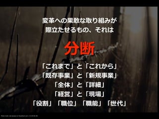 Photo credit: aka Quique on VisualHunt.com / CC BY-NC-ND
分断
変⾰への果敢な取り組みが


際⽴たせるもの、それは
「これまで」と「これから」


「既存事業」と「新規事業」


「全体」と「詳細」


「経営」と「現場」


「役割」「職位」「職能」「世代」
 