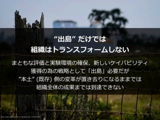 Photo credit: akahawkeyefan on Visualhunt.com / CC BY-NC-SA
“出島” だけでは


組織はトランスフォームしない
まともな評価と実験環境の確保、新しいケイパビリティ


獲得の為の戦略として「出島」必要だが


”本⼟” (既存) 側の変⾰が置き去りになるままでは


組織全体の成果までは到達できない
 