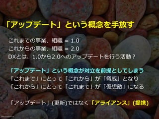 「アップデート」という概念を⼿放す
これまでの事業、組織 = 1.0


これからの事業、組織 = 2.0


DXとは、1.0から2.0へのアップデートを⾏う活動？
「アップデート」という概念が対⽴を前提としてしまう


「これまで」にとって「これから」が「脅威」となり


「これから」にとって「これまで」が「仮想敵」になる


「アップデート」(更新)ではなく「アライアンス」(提携)
Photo on Visual hunt
 