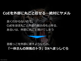 Photo on Visual hunt
CoEを外部に丸ごと任せる…絶対にヤメル
良くわからないので、


CoEをほぼ丸ごと外部の指⽰のもと作る、


あるいは、外部に丸ごと預けてしまう
⾸根っこを外部に渡すようなもの。


「⼀休さんの屏⾵のトラ」DXへまっしぐら
 