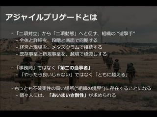 アジャイルブリゲードとは
・「⼆項対⽴」から「⼆項動態」へと促す、組織の ”遊撃⼿”


  - 全体と詳細を、段階と断⾯で同期する


  - 経営と現場を、メタスクラムで接続する


  - 既存事業と新規事業を、越境で橋渡しする


・「事務局」ではなく「第⼆の当事者」


  - 「やったら良いじゃない」ではなく「ともに越える」


・もっとも不確実性の⾼い場所(“組織の境界”)に存在することになる


  - 個々⼈には、「あいまいさ耐性」が求められる
 