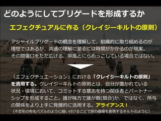 どのようにしてブリゲードを形成するか
アジャイルブリゲードの概念を理解して、組織的に取り組めるのが


理想ではあるが、共通の理解に⾄るには時間がかかるのが現実。


その間傷⼝をただ広げる、屏⾵とにらめっこしている場合ではない。
エフェクチュアルに作る（クレイジーキルトの原則）
「エフェクチュエーション」における「クレイジーキルトの原則」


を適⽤する。クレイジーキルトの原則とは、⾃分が置かれている


状況・環境において、コミットする意志を持つ関係者とパートナー
シップを形成すること。誰が味⽅で誰が敵(競合)か、ではなく、所与
の関係をより上⼿に発展的に活⽤する。アライアンス！


（不定形の布をパズルのように縫い付けることで別の価値を表現するキルトのように）
 