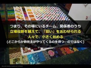 Photo credit: domesticat on VisualHunt.com / CC BY-NC-SA
つまり、その場にいるチーム、関係者のうち


⽴場役割を越えて、「狙い」をあわせられる


⼈々で、⼩さく始める


(どこからか救世主がやってくるのを待つ…のではなく)
 