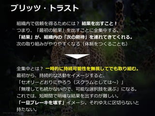 Photo credit: lensnmatter on VisualHunt.com / CC BY-SA
ブリッツ・トラスト
組織内で信頼を得るためには？ 結果を出すこと！


つまり、「最初の結果」を出すことに全集中する。


「結果」が、組織内の「次の期待」を連れてきてくれる。


次の取り組みがやりやすくなる（体制をつくることも）
全集中とは？ ⼀時的に持続可能性を無視してでも取り組む。


最初から、持続的な活動をイメージすると、


「セオリーどおりにやろう（スクラムとしては〜）」


「無理しても続かないので、可能な選択肢を選ぶ」になる。


これでは、短期間で明確な結果を出すのが難しい。


「⼀旦ブレーキを壊す」イメージ。それゆえに区切らないと


持たない。
 