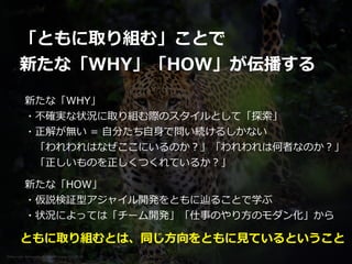 Photo credit: lensnmatter on VisualHunt.com / CC BY-SA
「ともに取り組む」ことで


新たな「WHY」「HOW」が伝播する
新たな「WHY」


・不確実な状況に取り組む際のスタイルとして「探索」


・正解が無い = ⾃分たち⾃⾝で問い続けるしかない


 「われわれはなぜここにいるのか？」「われわれは何者なのか？」


 「正しいものを正しくつくれているか？」
新たな「HOW」


・仮説検証型アジャイル開発をともに辿ることで学ぶ


・状況によっては「チーム開発」「仕事のやり⽅のモダン化」から
ともに取り組むとは、同じ⽅向をともに⾒ているということ
 