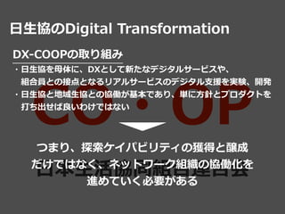 CO・OP
⽇本⽣活協同組合連合会
⽇⽣協のDigital Transformation
DX-COOPの取り組み


・⽇⽣協を⺟体に、DXとして新たなデジタルサービスや、


 組合員との接点となるリアルサービスのデジタル⽀援を実験、開発


・⽇⽣協と地域⽣協との協働が基本であり、単に⽅針とプロダクトを


 打ち出せば良いわけではない
つまり、探索ケイパビリティの獲得と醸成


だけではなく、ネットワーク組織の協働化を


進めていく必要がある
 